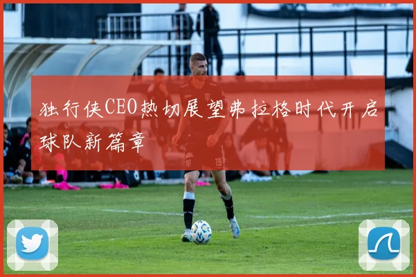 独行侠CEO热切展望弗拉格时代开启球队新篇章