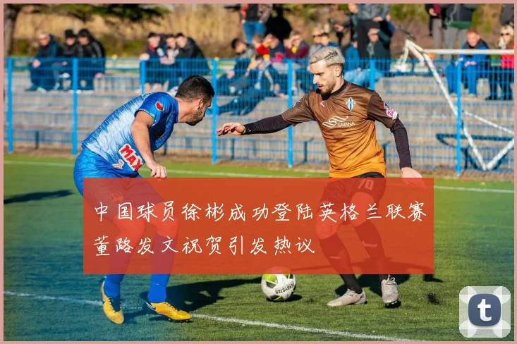 中国球员徐彬成功登陆英格兰联赛董路发文祝贺引发热议