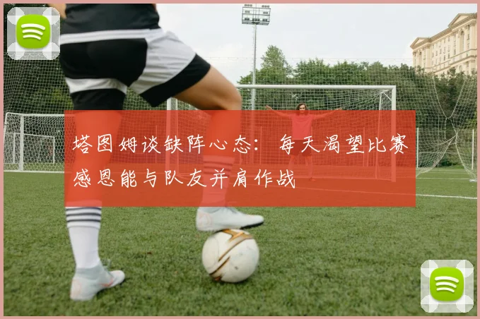 塔图姆谈缺阵心态：每天渴望比赛感恩能与队友并肩作战