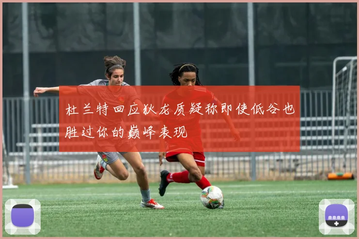 杜兰特回应狄龙质疑称即使低谷也胜过你的巅峰表现