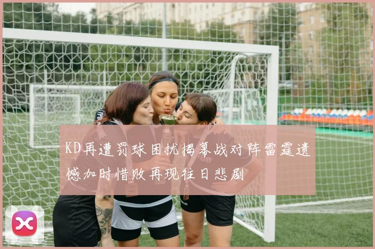 KD再遭罚球困扰揭幕战对阵雷霆遗憾加时惜败再现往日悲剧