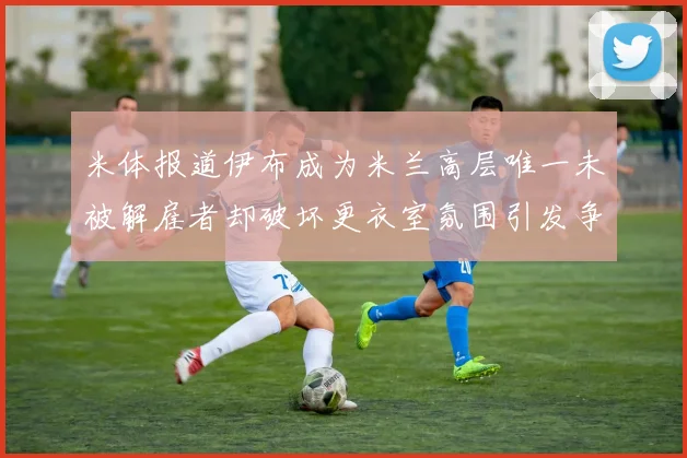 米体报道伊布成为米兰高层唯一未被解雇者却破坏更衣室氛围引发争议