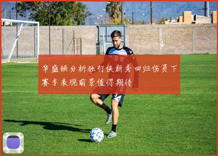 华盛顿分析独行侠新秀回归伤员下赛季表现前景值得期待