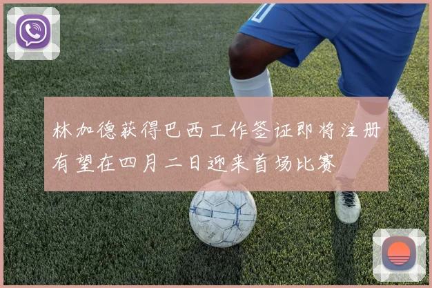林加德获得巴西工作签证即将注册有望在四月二日迎来首场比赛