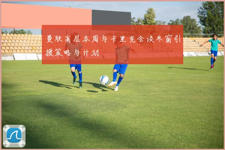 曼联高层本周与卡里克会谈冬窗引援策略与计划