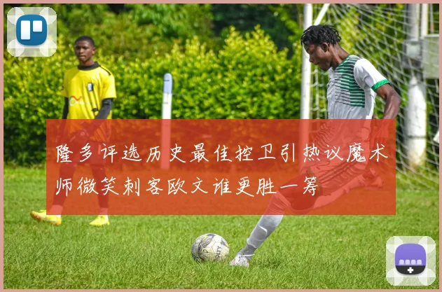 隆多评选历史最佳控卫引热议魔术师微笑刺客欧文谁更胜一筹
