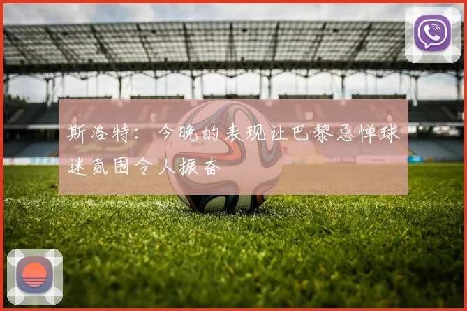 斯洛特：今晚的表现让巴黎忌惮球迷氛围令人振奋