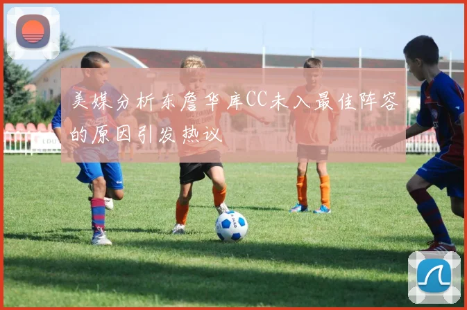 美媒分析东詹华库CC未入最佳阵容的原因引发热议