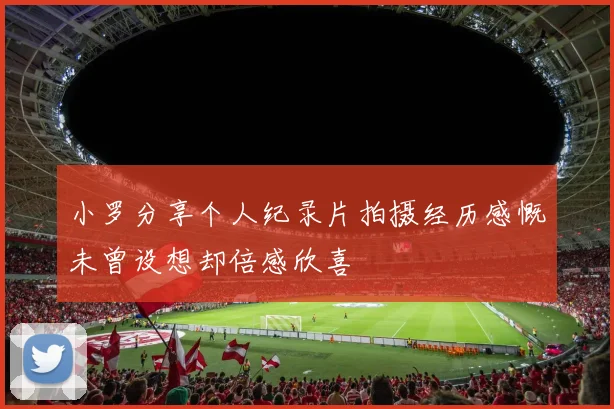 小罗分享个人纪录片拍摄经历感慨未曾设想却倍感欣喜