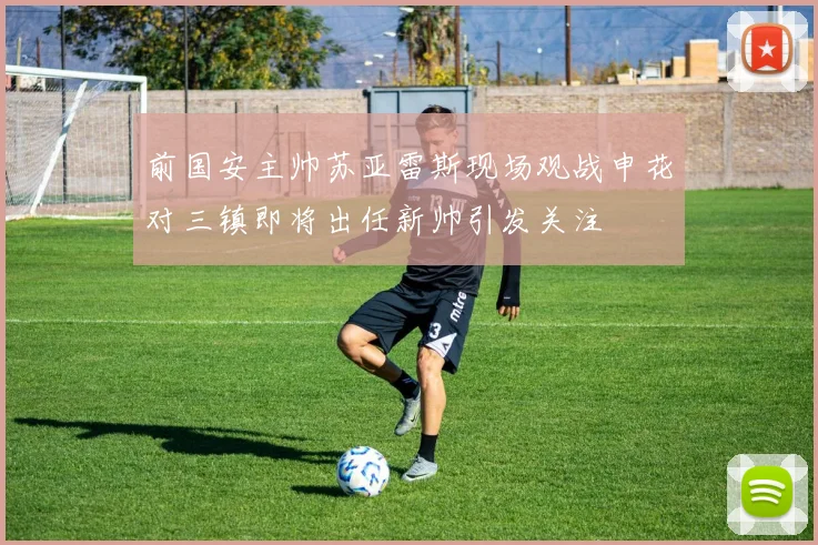 前国安主帅苏亚雷斯现场观战申花对三镇即将出任新帅引发关注