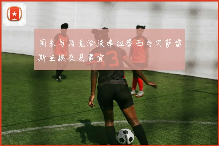 国米与马竞洽谈弗拉泰西与冈萨雷斯互换交易事宜