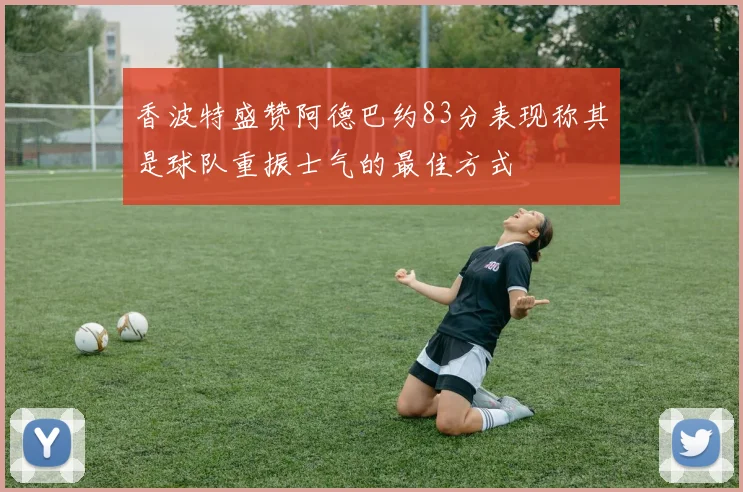 香波特盛赞阿德巴约83分表现称其是球队重振士气的最佳方式
