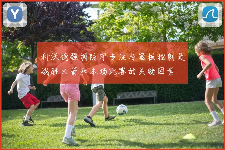 科沃德强调防守专注与篮板控制是战胜火箭和本场比赛的关键因素