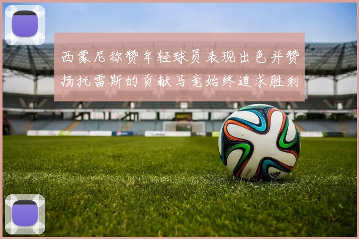 西蒙尼称赞年轻球员表现出色并赞扬托雷斯的贡献马竞始终追求胜利