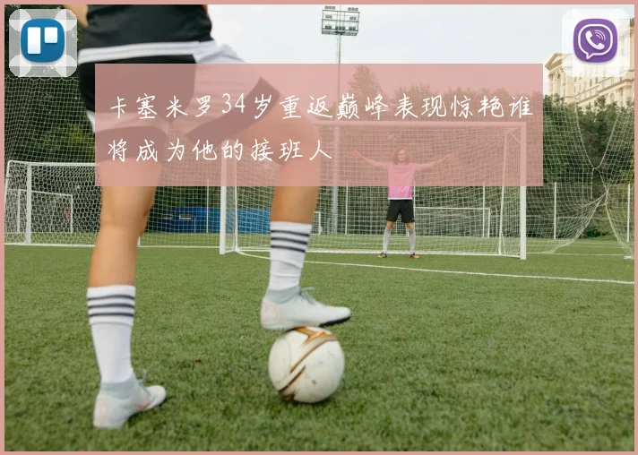 卡塞米罗34岁重返巅峰表现惊艳谁将成为他的接班人
