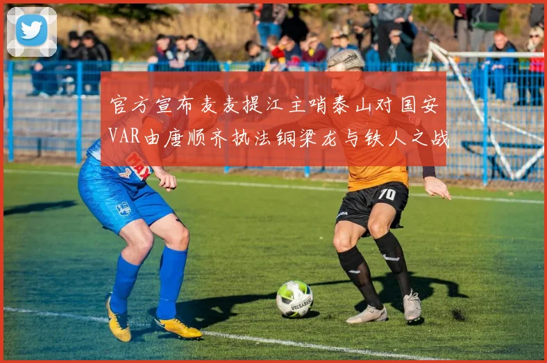 官方宣布麦麦提江主哨泰山对国安VAR由唐顺齐执法铜梁龙与铁人之战