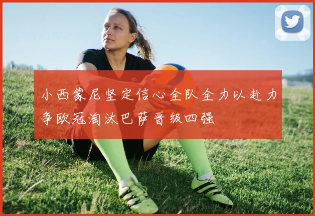 小西蒙尼坚定信心全队全力以赴力争欧冠淘汰巴萨晋级四强