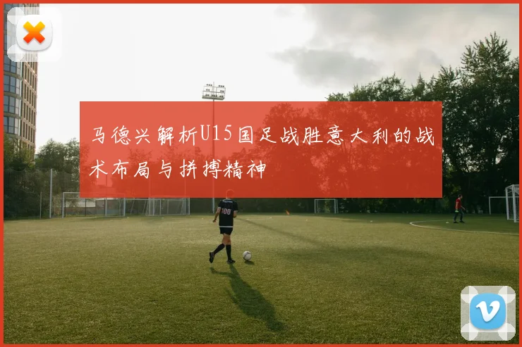 马德兴解析U15国足战胜意大利的战术布局与拼搏精神