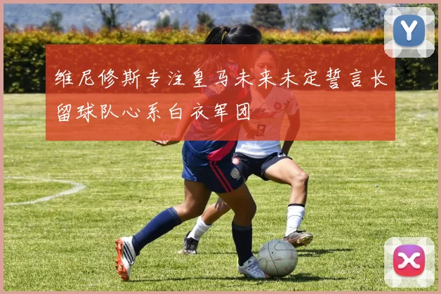 维尼修斯专注皇马未来未定誓言长留球队心系白衣军团
