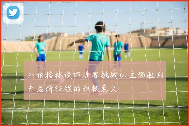 杰伦格林谈四连客挑战以主场胜利开启新征程的积极意义