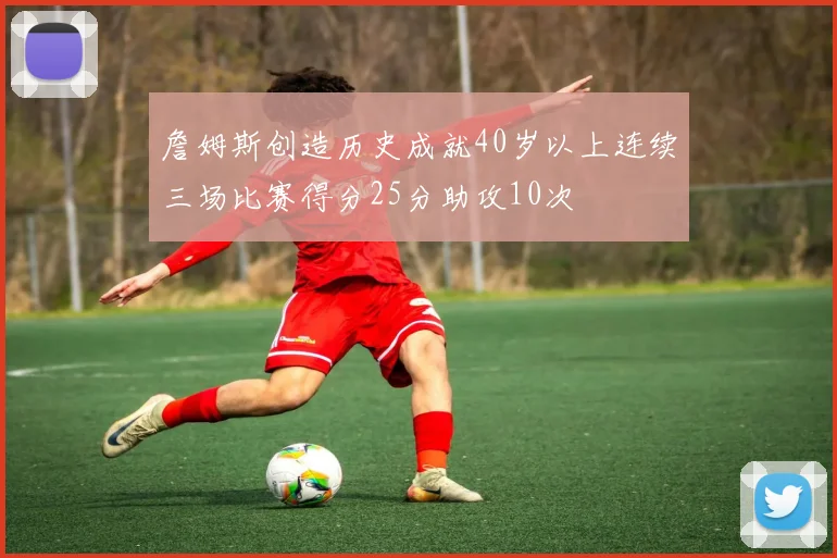 詹姆斯创造历史成就40岁以上连续三场比赛得分25分助攻10次