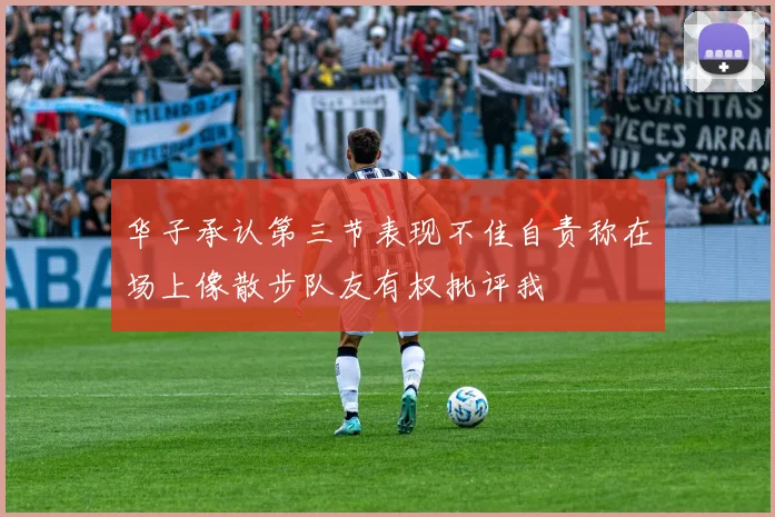 华子承认第三节表现不佳自责称在场上像散步队友有权批评我