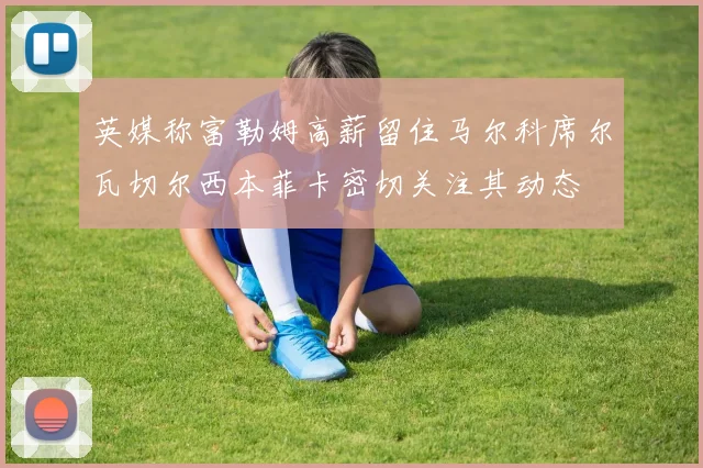 英媒称富勒姆高薪留住马尔科席尔瓦切尔西本菲卡密切关注其动态