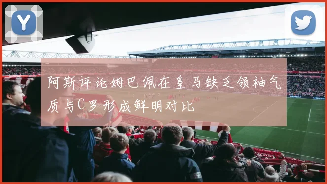 阿斯评论姆巴佩在皇马缺乏领袖气质与C罗形成鲜明对比