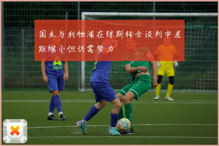 国米与利物浦在琼斯转会谈判中差距缩小但仍需努力