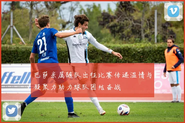 巴萨亲属随队出征比赛传递温情与凝聚力助力球队团结奋战