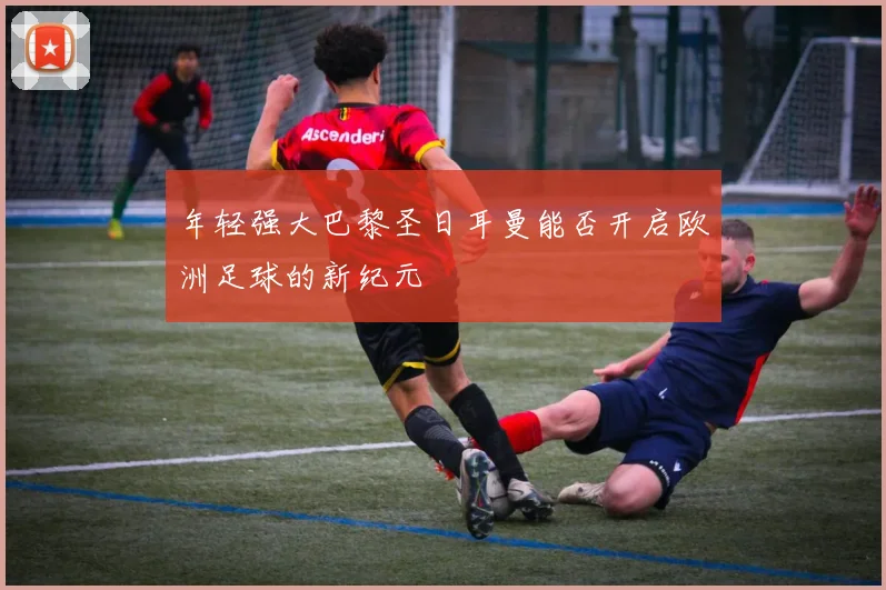 年轻强大巴黎圣日耳曼能否开启欧洲足球的新纪元
