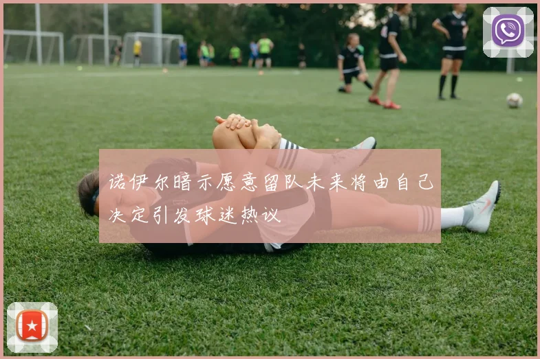 诺伊尔暗示愿意留队未来将由自己决定引发球迷热议