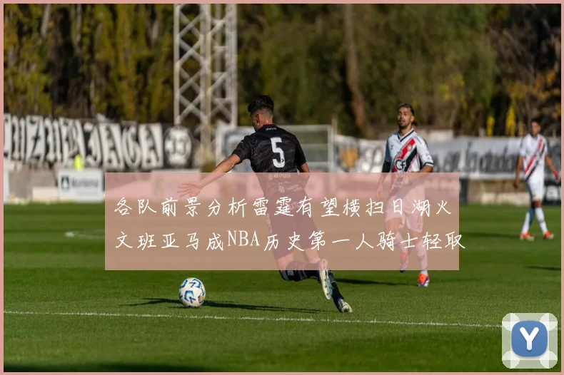 各队前景分析雷霆有望横扫日湖火文班亚马成NBA历史第一人骑士轻取猛龙