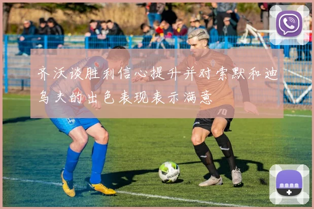 齐沃谈胜利信心提升并对索默和迪乌夫的出色表现表示满意