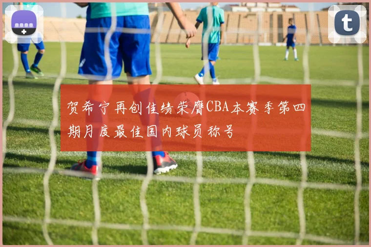 贺希宁再创佳绩荣膺CBA本赛季第四期月度最佳国内球员称号