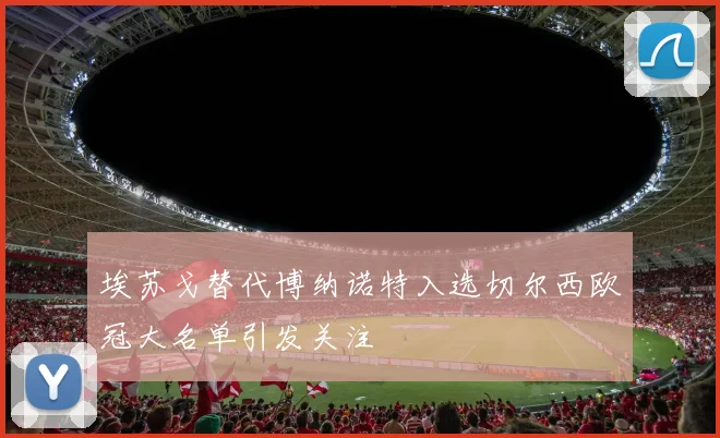 埃苏戈替代博纳诺特入选切尔西欧冠大名单引发关注