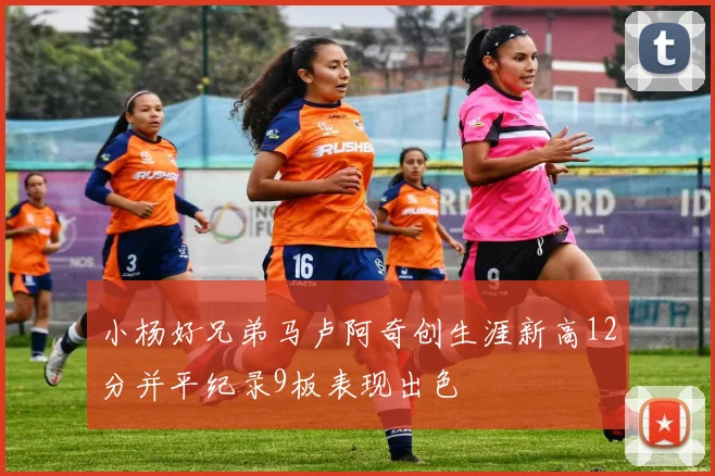 小杨好兄弟马卢阿奇创生涯新高12分并平纪录9板表现出色